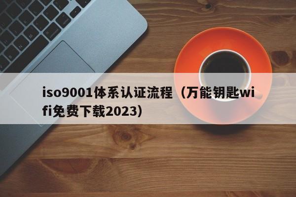 iso9001体系认证流程（万能钥匙wifi免费下载2023）