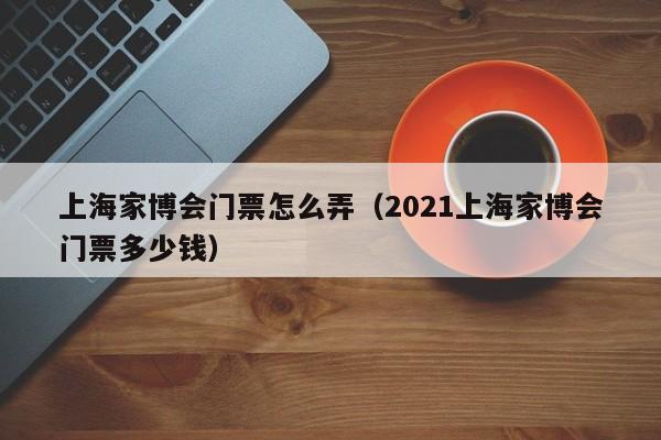 上海家博会门票怎么弄（2021上海家博会门票多少钱）