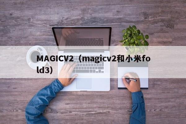 MAGICV2（magicv2和小米fold3）